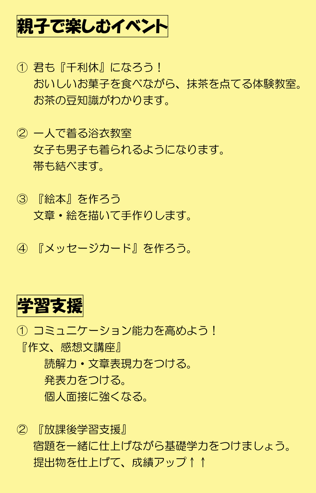 親子で楽しむイベント
①君も『千利休』になろう！おいしいお菓子を食べながら、抹茶を点てる体験教室。お茶の豆知識がわかります。
②一人で着る浴衣教室。女子も男子も着られるようになります。帯も結べます。
③『絵本』を作ろう。文章・絵を描いて手作りします。
④『メッセージカード』を作ろう。
学習支援①コミュニケーション能力を高めよう！『作文、感想文講座』読解力・文章表現力をつける。発表力をつける。個人面接に強くなる。
②『放課後学習支援』宿題を一緒に仕上げながら基礎学力をつけましょう。提出物を仕上げて、成績アップ